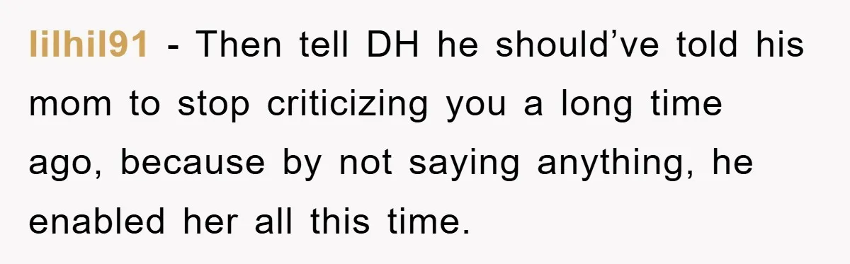 lilhil91 − Then tell DH he should’ve told his mom to stop criticizing you a long time ago, because by not saying anything, he enabled her all this time.