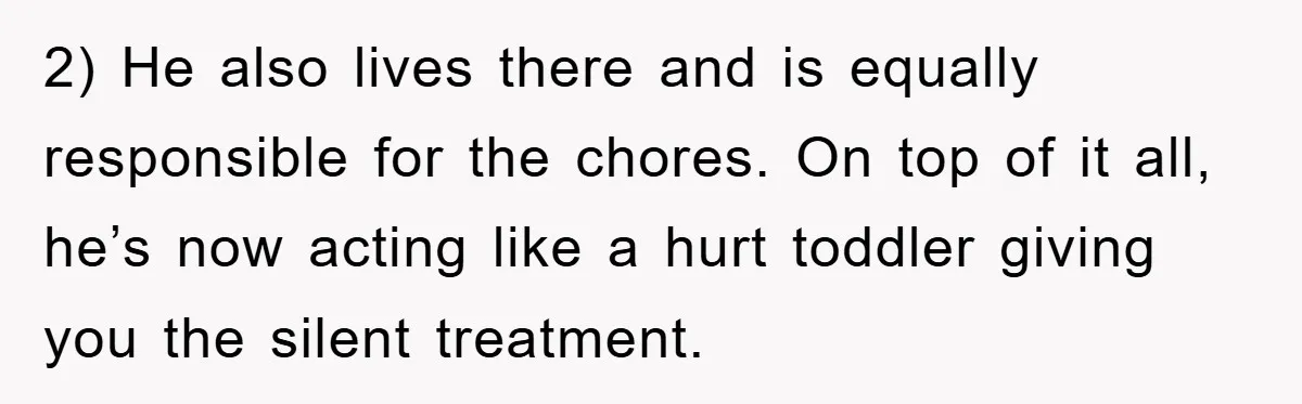 2) He also lives there and is equally responsible for the chores. On top of it all, he’s now acting like a hurt toddler giving you the silent treatment.