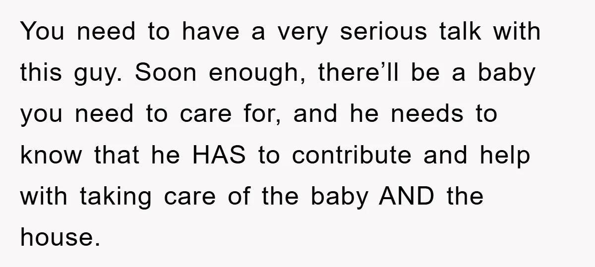 You need to have a very serious talk with this guy. Soon enough, there’ll be a baby you need to care for, and he needs to know that he HAS...