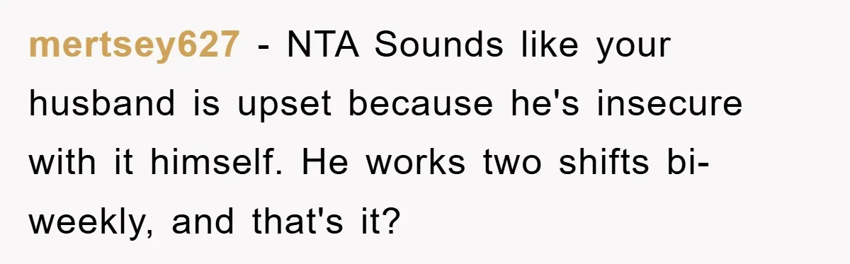 mertsey627 − NTA Sounds like your husband is upset because he's insecure with it himself. He works two shifts bi-weekly, and that's it?
