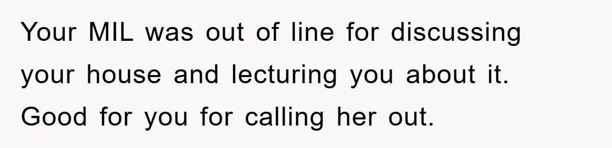 Your MIL was out of line for discussing your house and lecturing you about it. Good for you for calling her out.