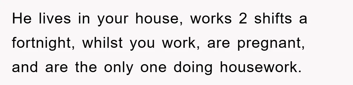 He lives in your house, works 2 shifts a fortnight, whilst you work, are pregnant, and are the only one doing housework.