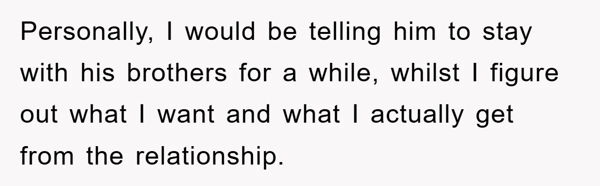 Personally, I would be telling him to stay with his brothers for a while, whilst I figure out what I want and what I actually get from the relationship.