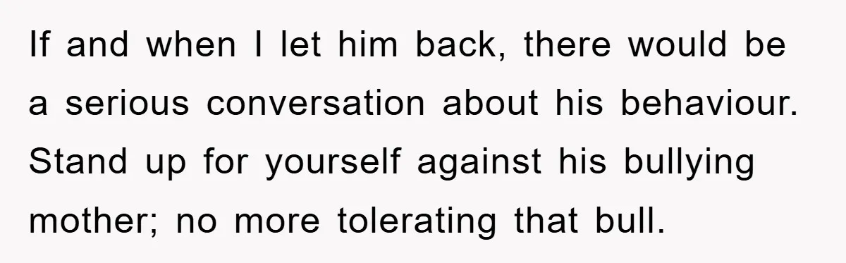 If and when I let him back, there would be a serious conversation about his behaviour. Stand up for yourself against his bullying mother; no more tolerating that bull.