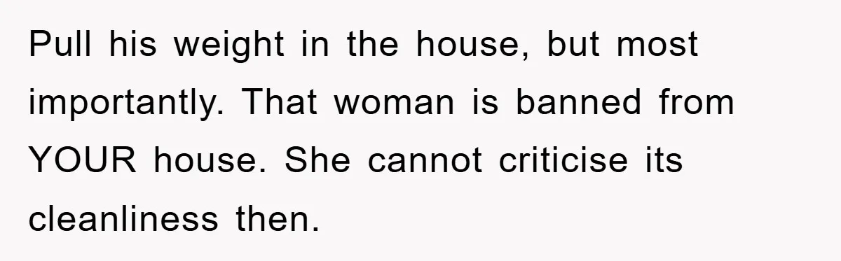 Pull his weight in the house, but most importantly. That woman is banned from YOUR house. She cannot criticise its cleanliness then.