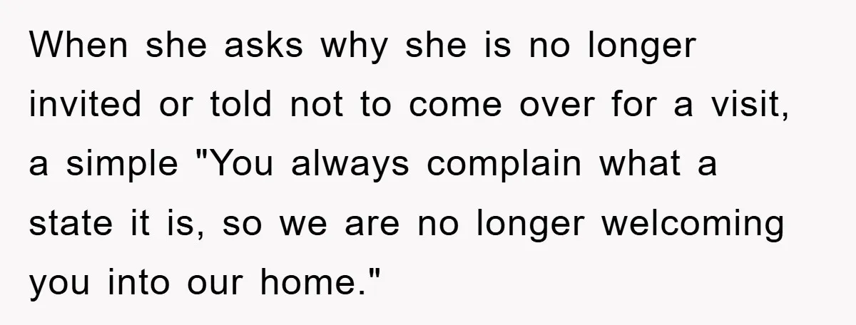 When she asks why she is no longer invited or told not to come over for a visit, a simple "You always complain what a state it is, so we...