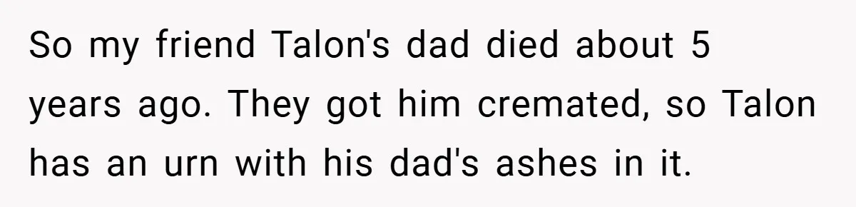 So my friend Talon's dad died about 5 years ago. They got him cremated, so Talon has an urn with his dad's ashes in it.