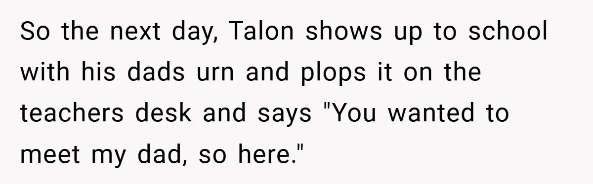 So the next day, Talon shows up to school with his dads urn and plops it on the teachers desk and says "You wanted to meet my dad, so here."