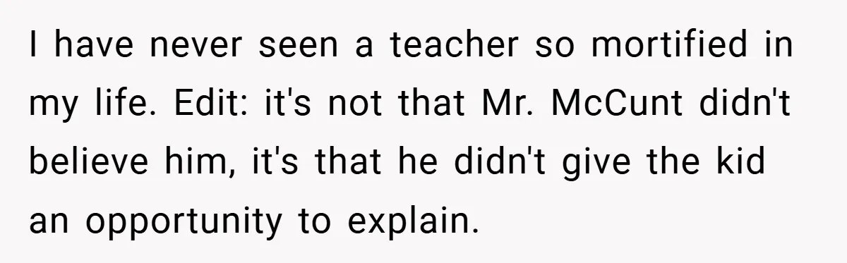 I have never seen a teacher so mortified in my life. Edit: it's not that Mr. McCunt didn't believe him, it's that he didn't give the kid an opportunity to...