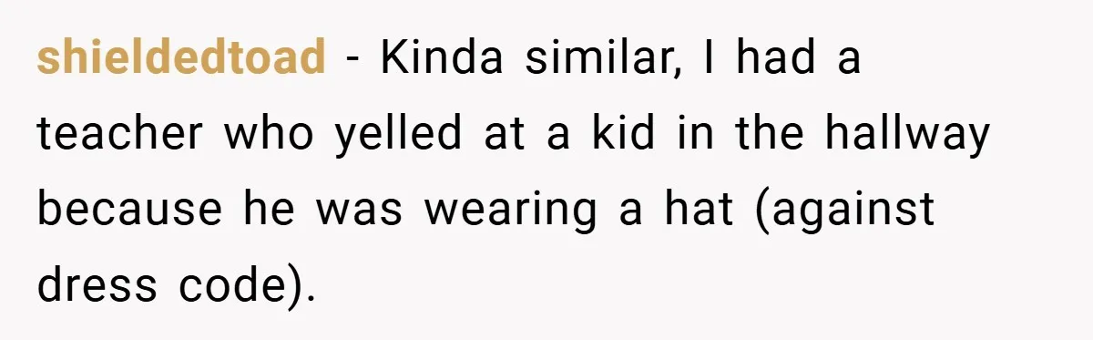 shieldedtoad − Kinda similar, I had a teacher who yelled at a kid in the hallway because he was wearing a hat (against dress code).