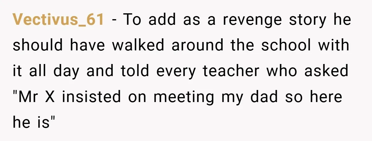Vectivus_61 − To add as a revenge story he should have walked around the school with it all day and told every teacher who asked "Mr X insisted on meeting...