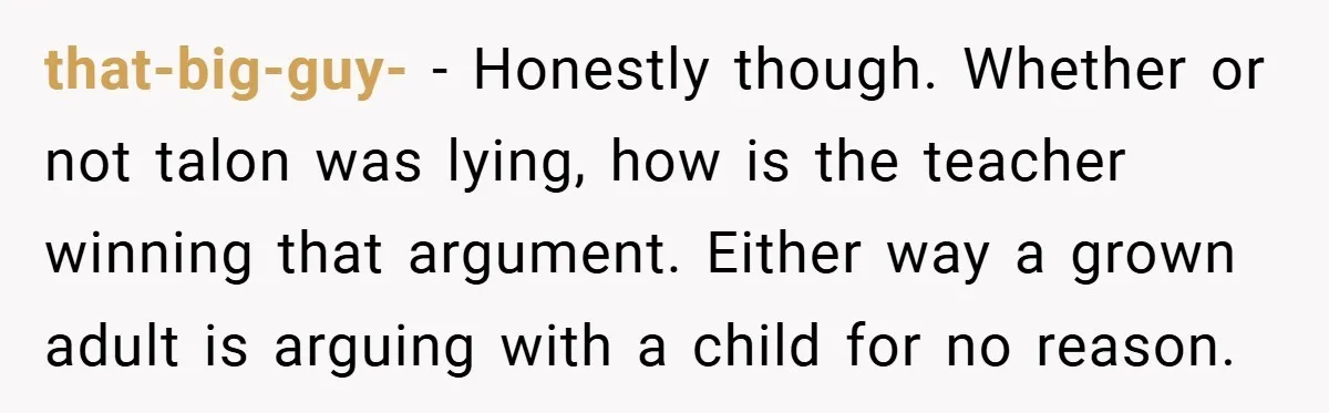 that-big-guy- − Honestly though. Whether or not talon was lying, how is the teacher winning that argument. Either way a grown adult is arguing with a child for no reason.