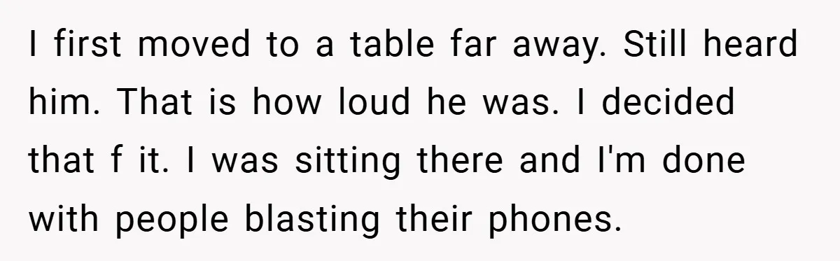 I first moved to a table far away. Still heard him. That is how loud he was. I decided that f it. I was sitting there and I'm done with...