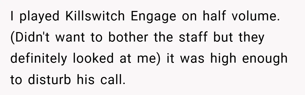 I played Killswitch Engage on half volume. (Didn't want to bother the staff but they definitely looked at me) it was high enough to disturb his call.