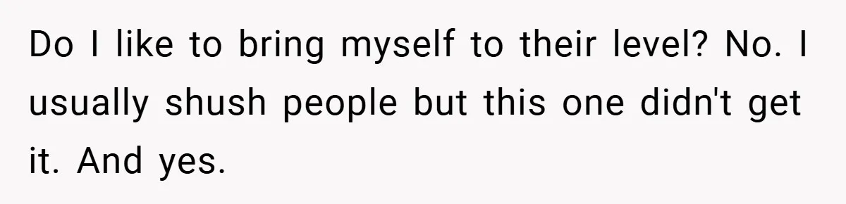 Do I like to bring myself to their level? No. I usually shush people but this one didn't get it. And yes.