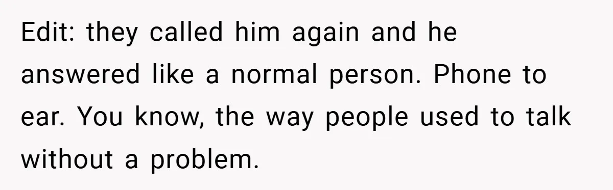 Edit: they called him again and he answered like a normal person. Phone to ear. You know, the way people used to talk without a problem.
