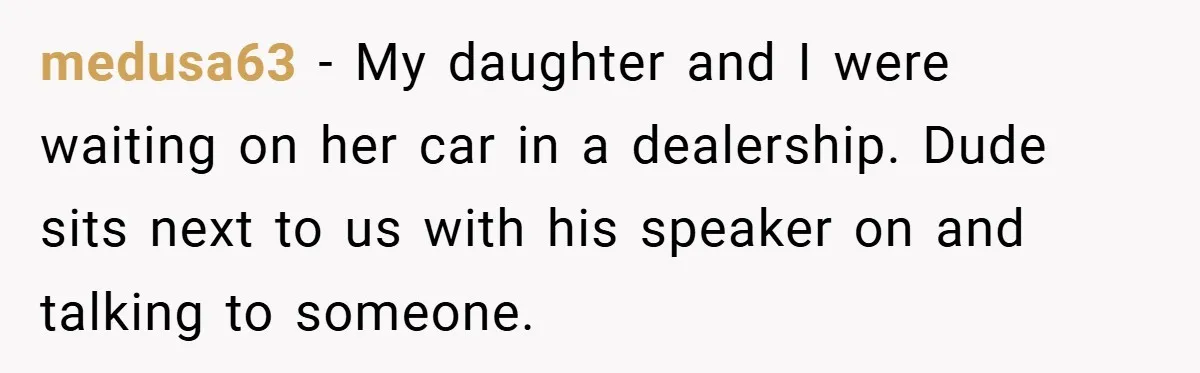 medusa63 − My daughter and I were waiting on her car in a dealership. Dude sits next to us with his speaker on and talking to someone.