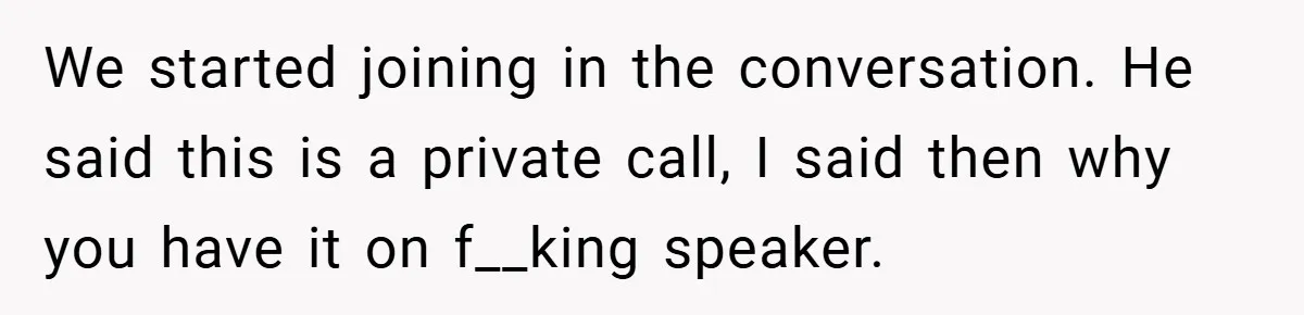 We started joining in the conversation. He said this is a private call, I said then why you have it on f__king speaker.