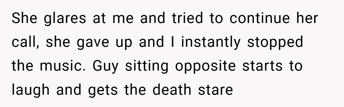 She glares at me and tried to continue her call, she gave up and I instantly stopped the music. Guy sitting opposite starts to laugh and gets the death stare