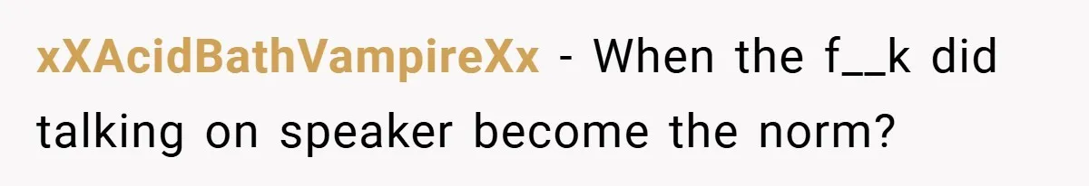 xXAcidBathVampireXx − When the f__k did talking on speaker become the norm?