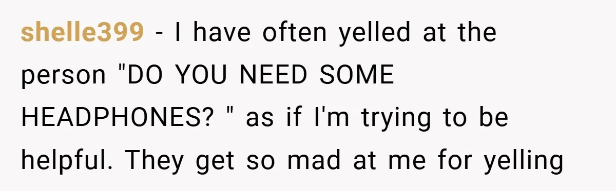 shelle399 − I have often yelled at the person "DO YOU NEED SOME HEADPHONES? " as if I'm trying to be helpful. They get so mad at me for yelling