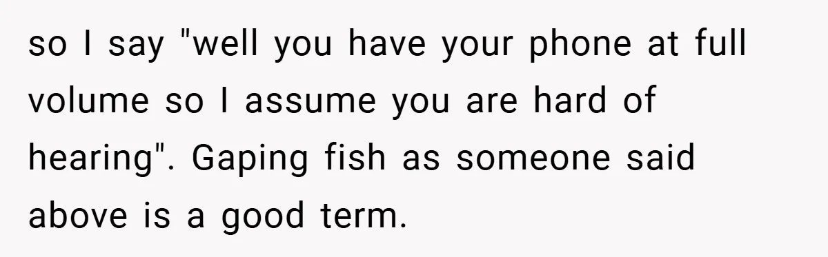 so I say "well you have your phone at full volume so I assume you are hard of hearing". Gaping fish as someone said above is a good term.