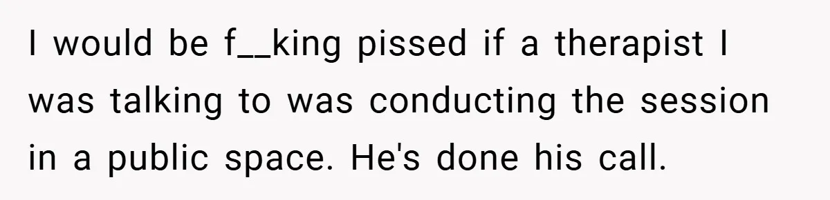 I would be f__king pissed if a therapist I was talking to was conducting the session in a public space. He's done his call.