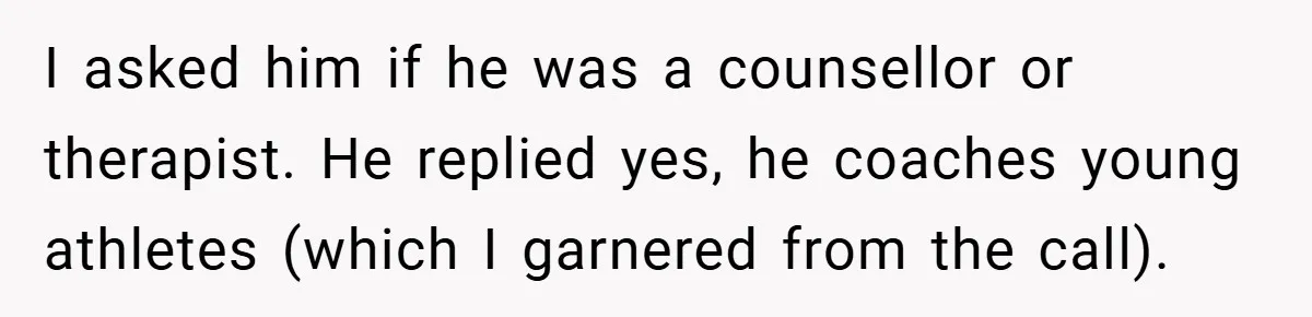 I asked him if he was a counsellor or therapist. He replied yes, he coaches young athletes (which I garnered from the call).