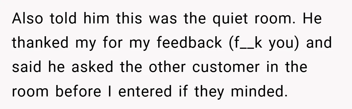 Also told him this was the quiet room. He thanked my for my feedback (f__k you) and said he asked the other customer in the room before I entered if...