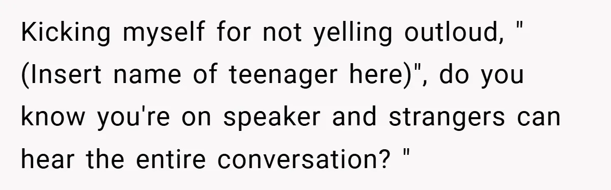 Kicking myself for not yelling outloud, "(Insert name of teenager here)", do you know you're on speaker and strangers can hear the entire conversation? "