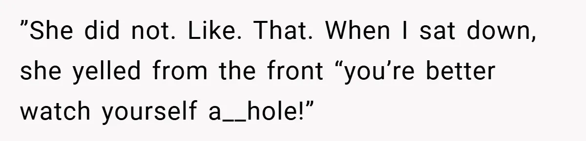 ”She did not. Like. That. When I sat down, she yelled from the front “you’re better watch yourself a__hole!”