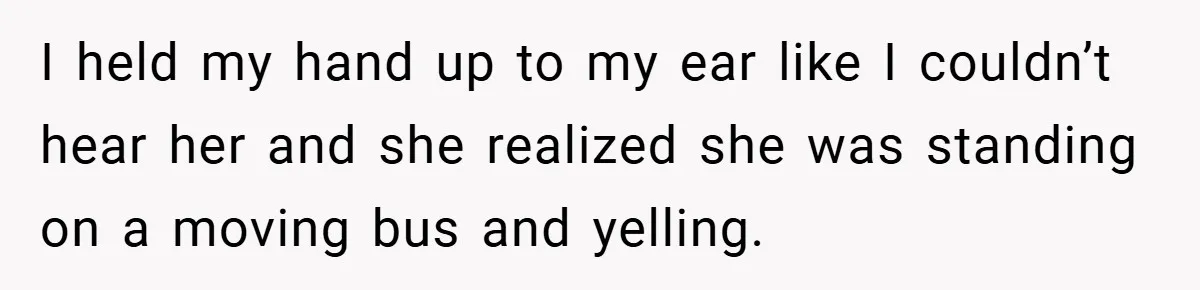 I held my hand up to my ear like I couldn’t hear her and she realized she was standing on a moving bus and yelling.