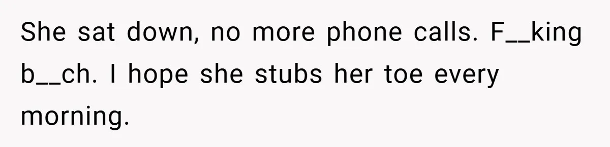 She sat down, no more phone calls. F__king b__ch. I hope she stubs her toe every morning.