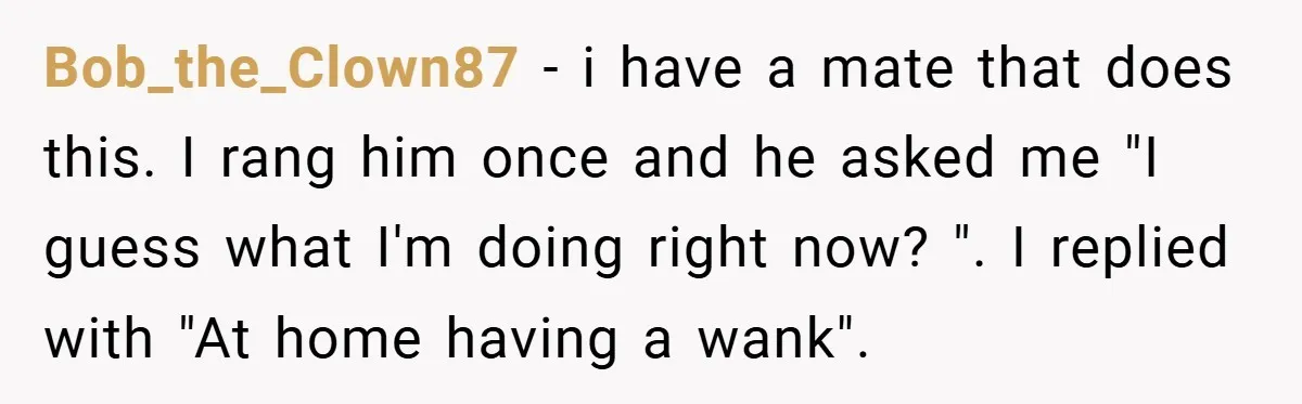 Bob_the_Clown87 − i have a mate that does this. I rang him once and he asked me "I guess what I'm doing right now? ". I replied with "At home...