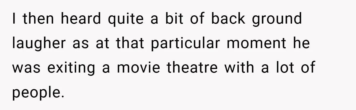 I then heard quite a bit of back ground laugher as at that particular moment he was exiting a movie theatre with a lot of people.
