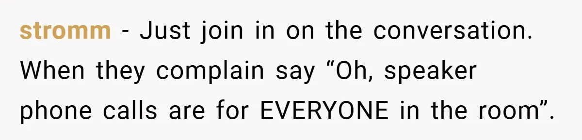 stromm − Just join in on the conversation. When they complain say “Oh, speaker phone calls are for EVERYONE in the room”.