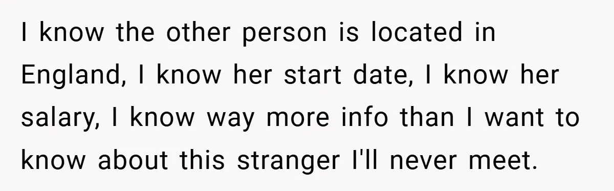 I know the other person is located in England, I know her start date, I know her salary, I know way more info than I want to know about this...