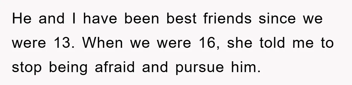 He and I have been best friends since we were 13. When we were 16, she told me to stop being afraid and pursue him.