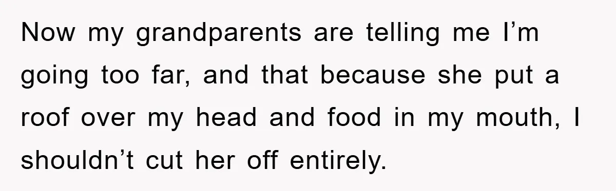 Now my grandparents are telling me I’m going too far, and that because she put a roof over my head and food in my mouth, I shouldn’t cut her off...