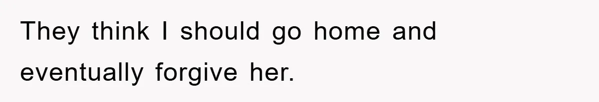 They think I should go home and eventually forgive her.
