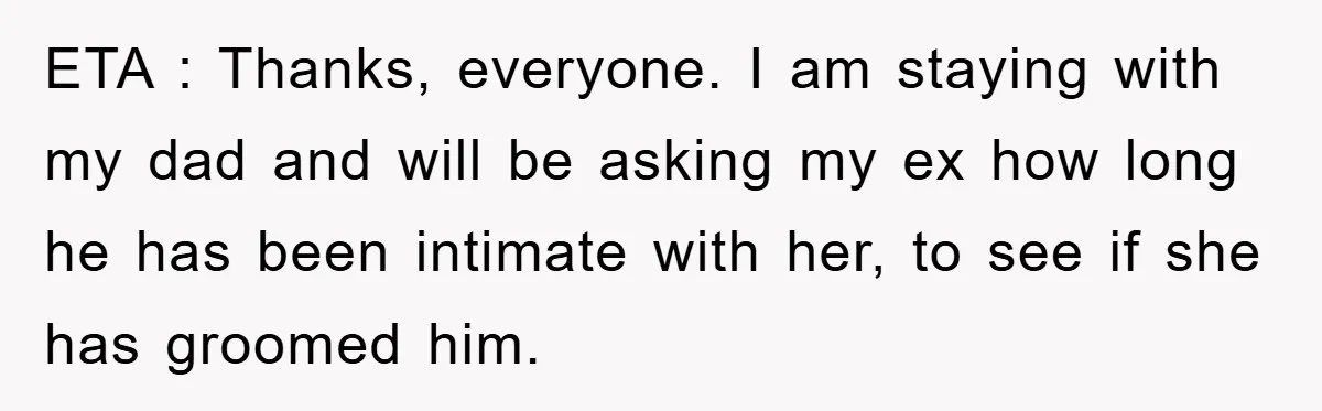 ETA : Thanks, everyone. I am staying with my dad and will be asking my ex how long he has been intimate with her, to see if she has groomed...