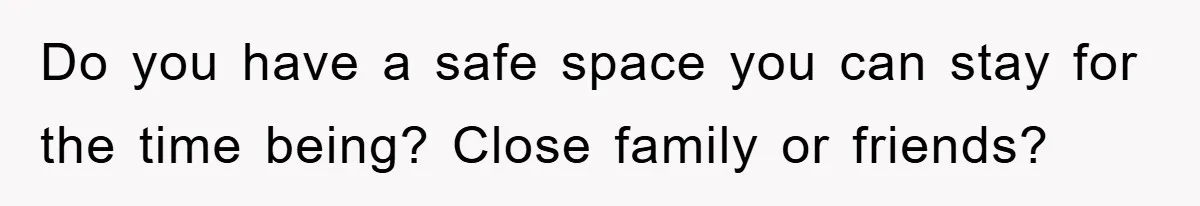 Do you have a safe space you can stay for the time being? Close family or friends?