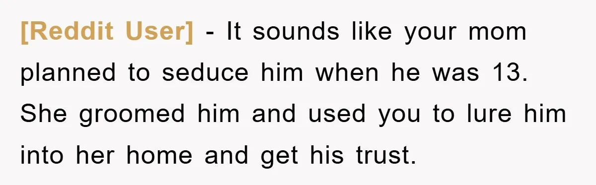 [Reddit User] − It sounds like your mom planned to seduce him when he was 13. She groomed him and used you to lure him into her home and get...