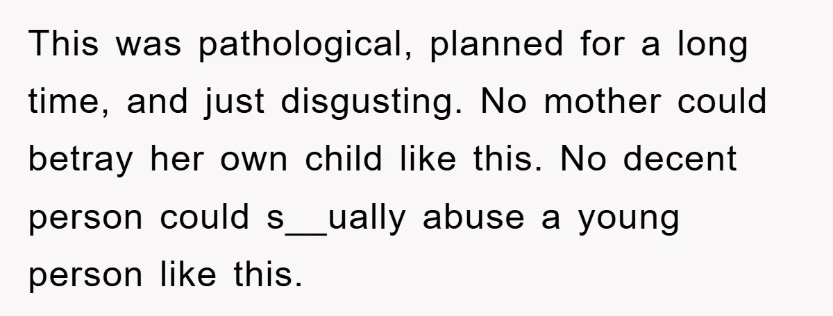 This was pathological, planned for a long time, and just disgusting. No mother could betray her own child like this. No decent person could s__ually abuse a young person like...