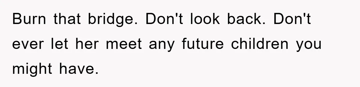 Burn that bridge. Don't look back. Don't ever let her meet any future children you might have.