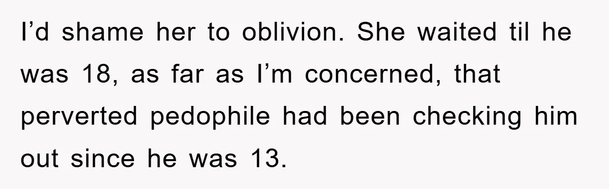 I’d shame her to oblivion. She waited til he was 18, as far as I’m concerned, that perverted pedophile had been checking him out since he was 13.