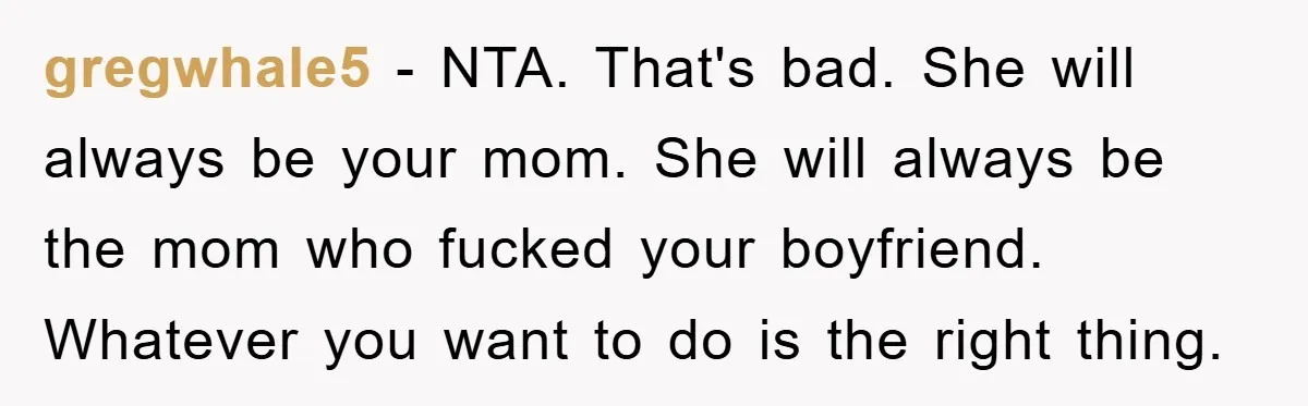 gregwhale5 − NTA. That's bad. She will always be your mom. She will always be the mom who fucked your boyfriend. Whatever you want to do is the right thing.
