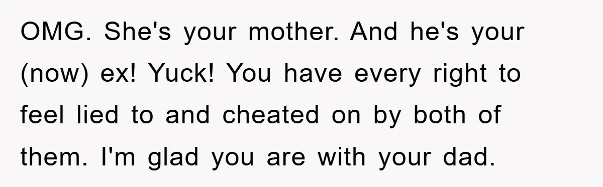 OMG. She's your mother. And he's your (now) ex! Yuck! You have every right to feel lied to and cheated on by both of them. I'm glad you are with...