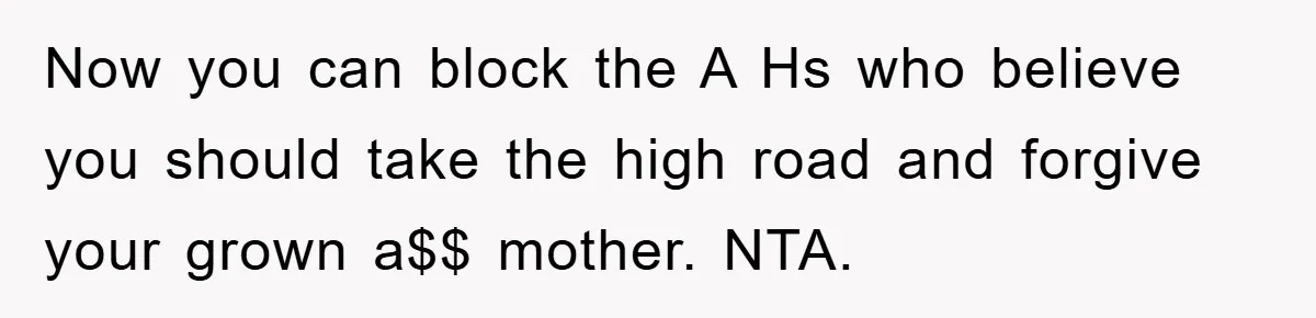 Now you can block the A Hs who believe you should take the high road and forgive your grown a$$ mother. NTA.