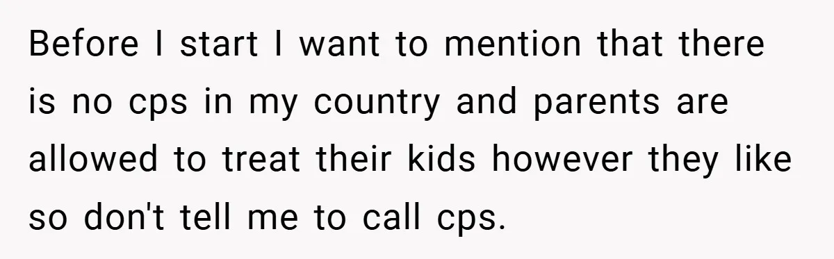 Before I start I want to mention that there is no cps in my country and parents are allowed to treat their kids however they like so don't tell me...